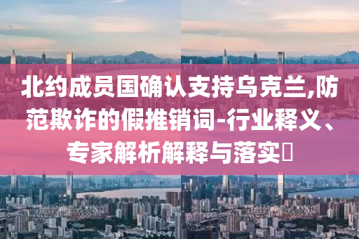 北约成员国确认支持乌克兰,防范欺诈的假推销词-行业释义、专家解析解释与落实​