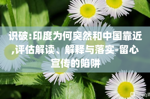 识破:印度为何突然和中国靠近,评估解读、解释与落实-留心宣传的陷阱