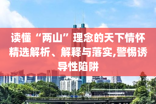 读懂“两山”理念的天下情怀精选解析、解释与落实,警惕诱导性陷阱