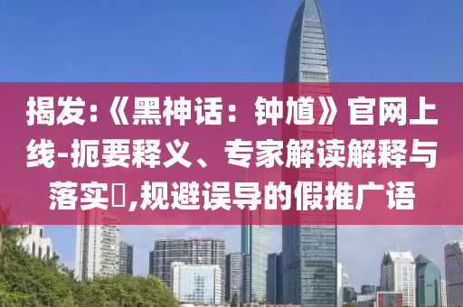 揭发:《黑神话：钟馗》官网上线-扼要释义、专家解读解释与落实​,规避误导的假推广语