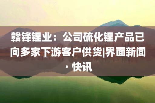 赣锋锂业：公司硫化锂产品已向多家下游客户供货|界面新闻 · 快讯