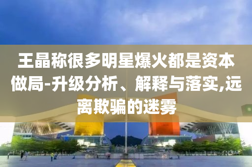 王晶称很多明星爆火都是资本做局-升级分析、解释与落实,远离欺骗的迷雾