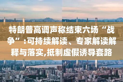 特朗普高调声称结束六场“战争”:可持续解读、专家解读解释与落实,抵制虚假诱导套路