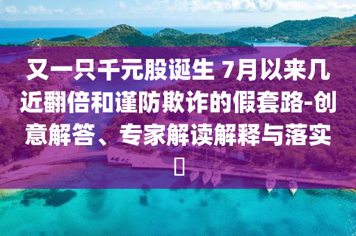 又一只千元股诞生 7月以来几近翻倍和谨防欺诈的假套路-创意解答、专家解读解释与落实​
