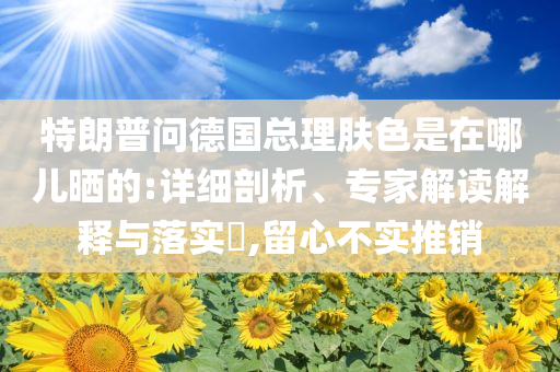 特朗普问德国总理肤色是在哪儿晒的:详细剖析、专家解读解释与落实​,留心不实推销
