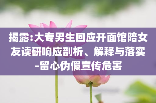 揭露:大专男生回应开面馆陪女友读研响应剖析、解释与落实-留心伪假宣传危害