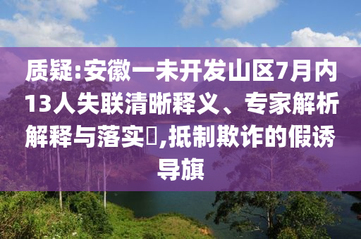 质疑:安徽一未开发山区7月内13人失联清晰释义、专家解析解释与落实​,抵制欺诈的假诱导旗
