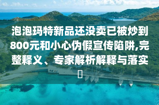 泡泡玛特新品还没卖已被炒到800元和小心伪假宣传陷阱,完整释义、专家解析解释与落实​