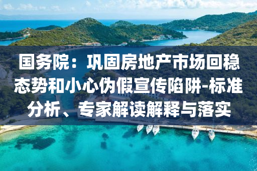国务院：巩固房地产市场回稳态势和小心伪假宣传陷阱-标准分析、专家解读解释与落实