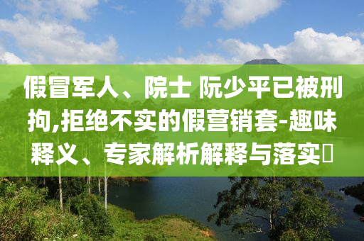 假冒军人、院士 阮少平已被刑拘,拒绝不实的假营销套-趣味释义、专家解析解释与落实​