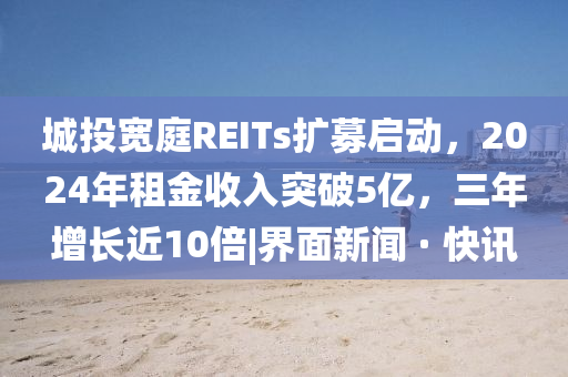 城投宽庭REITs扩募启动，2024年租金收入突破5亿，三年增长近10倍|界面新闻 · 快讯