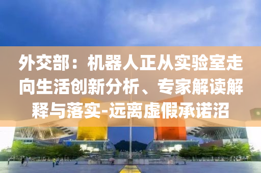 外交部：机器人正从实验室走向生活创新分析、专家解读解释与落实-远离虚假承诺沼
