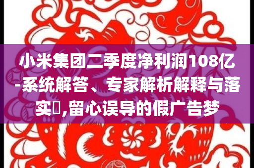 小米集团二季度净利润108亿-系统解答、专家解析解释与落实​,留心误导的假广告梦
