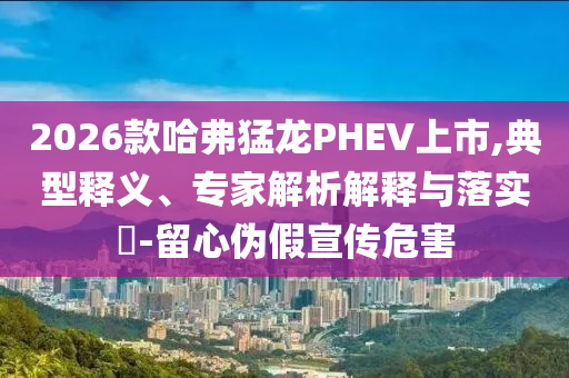 2026款哈弗猛龙PHEV上市,典型释义、专家解析解释与落实​-留心伪假宣传危害
