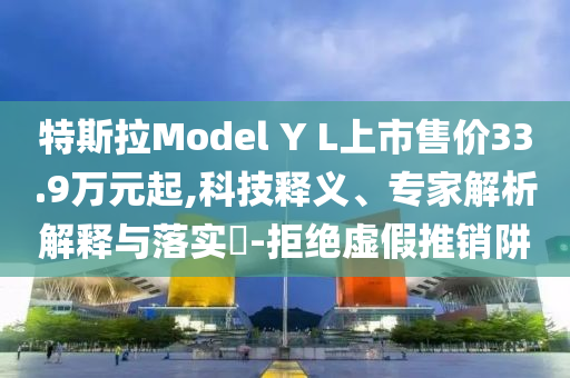 特斯拉Model Y L上市售价33.9万元起,科技释义、专家解析解释与落实​-拒绝虚假推销阱