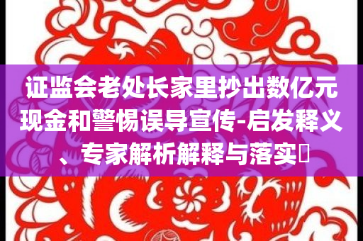 证监会老处长家里抄出数亿元现金和警惕误导宣传-启发释义、专家解析解释与落实​