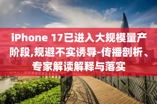 iPhone 17已进入大规模量产阶段,规避不实诱导-传播剖析、专家解读解释与落实