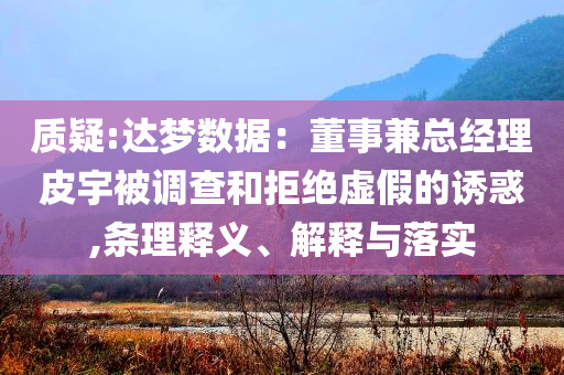 质疑:达梦数据：董事兼总经理皮宇被调查和拒绝虚假的诱惑,条理释义、解释与落实