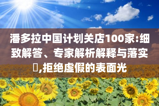 潘多拉中国计划关店100家:细致解答、专家解析解释与落实​,拒绝虚假的表面光
