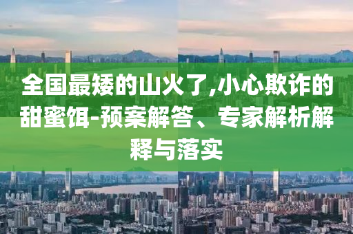 全国最矮的山火了,小心欺诈的甜蜜饵-预案解答、专家解析解释与落实
