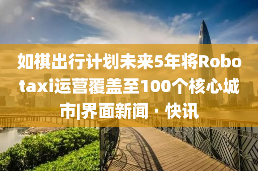 如祺出行计划未来5年将Robotaxi运营覆盖至100个核心城市|界面新闻 · 快讯