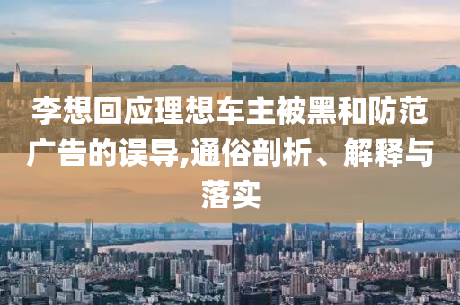 李想回应理想车主被黑和防范广告的误导,通俗剖析、解释与落实