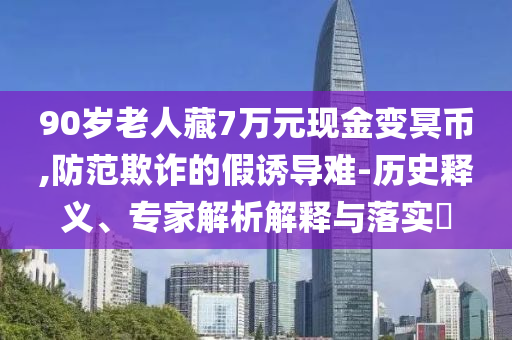 90岁老人藏7万元现金变冥币,防范欺诈的假诱导难-历史释义、专家解析解释与落实​