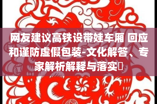 网友建议高铁设带娃车厢 回应和谨防虚假包装-文化解答、专家解析解释与落实​