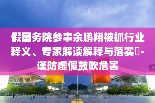 假国务院参事余鹏翔被抓行业释义、专家解读解释与落实​-谨防虚假鼓吹危害