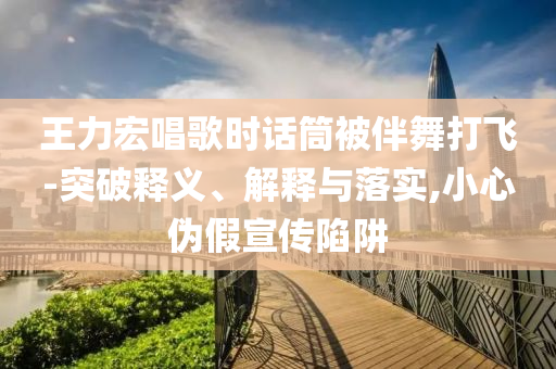王力宏唱歌时话筒被伴舞打飞-突破释义、解释与落实,小心伪假宣传陷阱