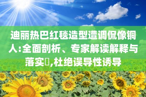 迪丽热巴红毯造型遭调侃像铜人:全面剖析、专家解读解释与落实​,杜绝误导性诱导