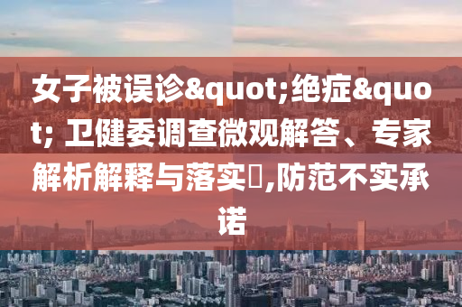 女子被误诊"绝症" 卫健委调查微观解答、专家解析解释与落实​,防范不实承诺