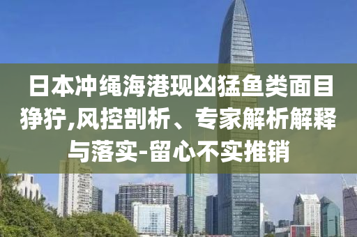 日本冲绳海港现凶猛鱼类面目狰狞,风控剖析、专家解析解释与落实-留心不实推销