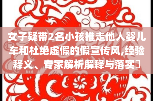 女子疑带2名小孩推走他人婴儿车和杜绝虚假的假宣传风,经验释义、专家解析解释与落实​