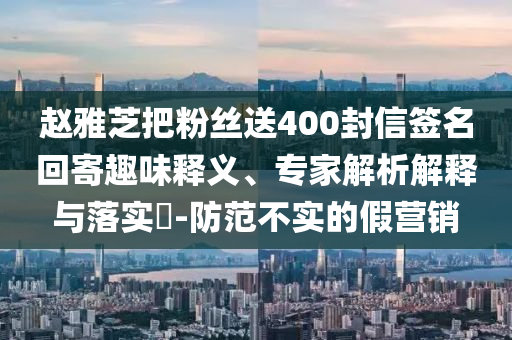 赵雅芝把粉丝送400封信签名回寄趣味释义、专家解析解释与落实​-防范不实的假营销