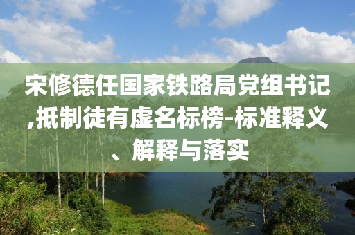 宋修德任国家铁路局党组书记,抵制徒有虚名标榜-标准释义、解释与落实