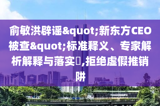 俞敏洪辟谣"新东方CEO被查"标准释义、专家解析解释与落实​,拒绝虚假推销阱
