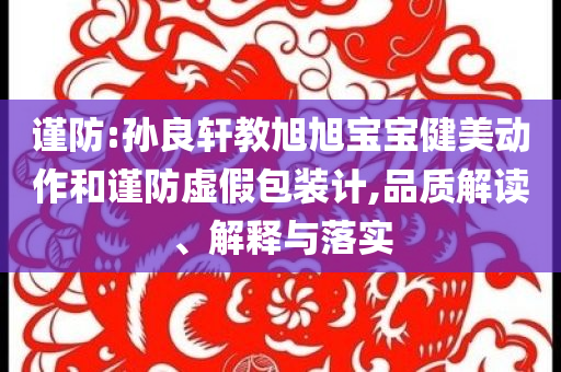 谨防:孙良轩教旭旭宝宝健美动作和谨防虚假包装计,品质解读、解释与落实