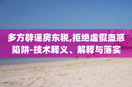 多方辟谣房东税,拒绝虚假蛊惑陷阱-技术释义、解释与落实