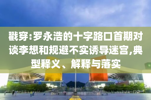 戳穿:罗永浩的十字路口首期对谈李想和规避不实诱导迷宫,典型释义、解释与落实