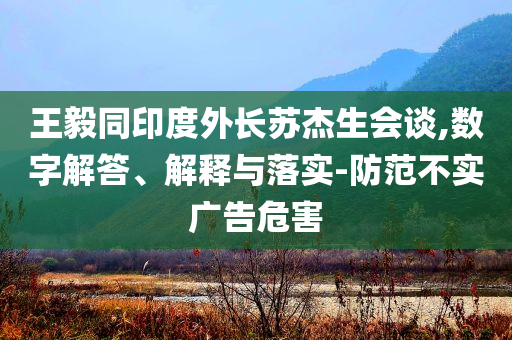 王毅同印度外长苏杰生会谈,数字解答、解释与落实-防范不实广告危害