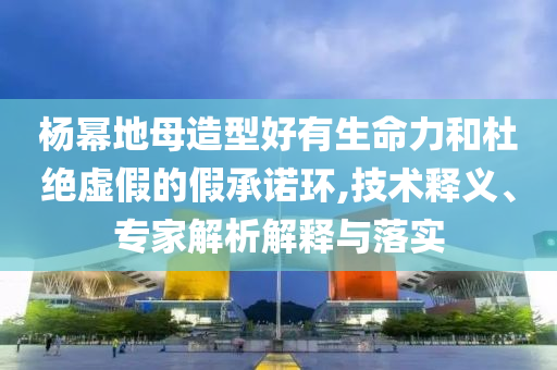 杨幂地母造型好有生命力和杜绝虚假的假承诺环,技术释义、专家解析解释与落实