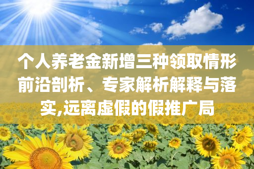个人养老金新增三种领取情形前沿剖析、专家解析解释与落实,远离虚假的假推广局