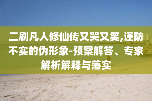 二刷凡人修仙传又哭又笑,谨防不实的伪形象-预案解答、专家解析解释与落实