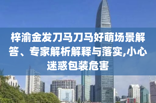 梓渝金发刀马刀马好萌场景解答、专家解析解释与落实,小心迷惑包装危害