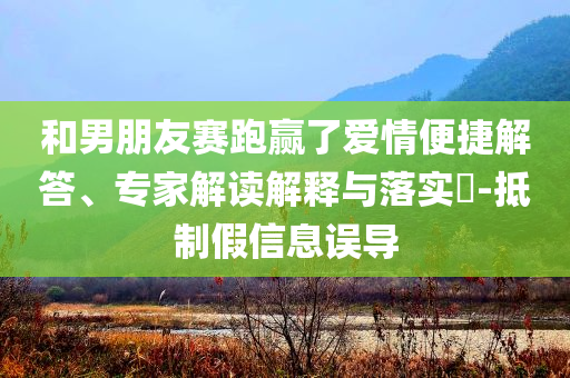 和男朋友赛跑赢了爱情便捷解答、专家解读解释与落实​-抵制假信息误导