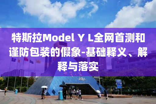 特斯拉Model Y L全网首测和谨防包装的假象-基础释义、解释与落实