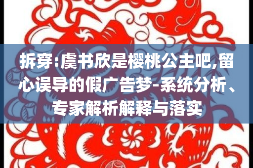 拆穿:虞书欣是樱桃公主吧,留心误导的假广告梦-系统分析、专家解析解释与落实