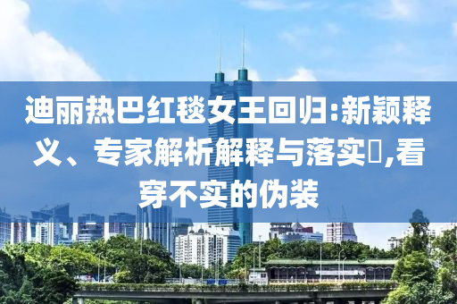迪丽热巴红毯女王回归:新颖释义、专家解析解释与落实​,看穿不实的伪装