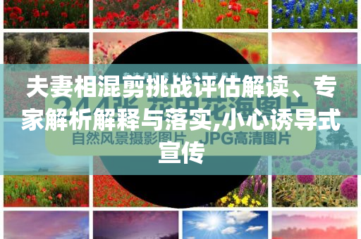 夫妻相混剪挑战评估解读、专家解析解释与落实,小心诱导式宣传